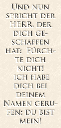 Und nun spricht der Herr, der dich geschaffen hat: Fürchte dich nicht! Ich habe dich bei deinem Namen gerufen; du bist mein!