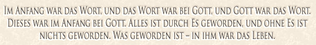 Im Anfang war das Wort, und das Wort war bei Gott, und Gott war das Wort. Dieses war im Anfang bei Gott. Alles ist durch Es ge­wor­den. Und ohne Es ist nichts ge­wor­den. Was ge­wor­den ist - in ihm war das Leben.